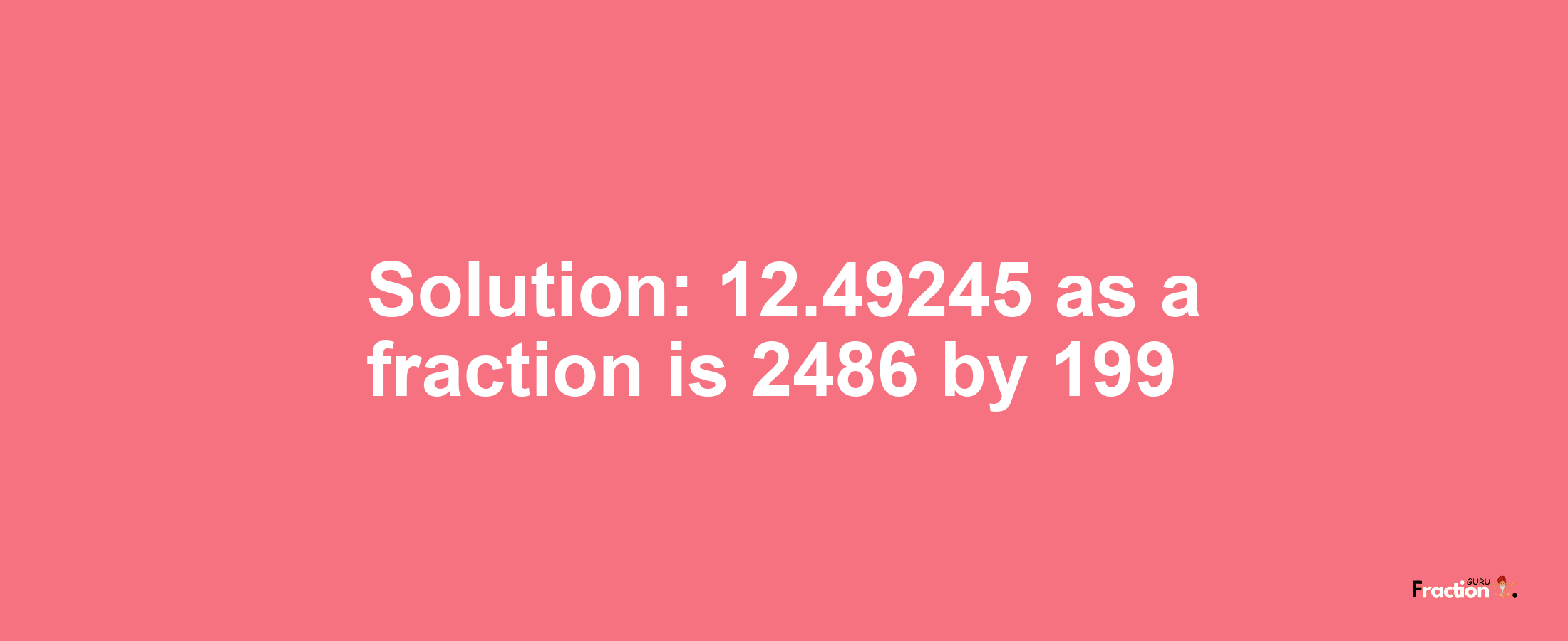 Solution:12.49245 as a fraction is 2486/199